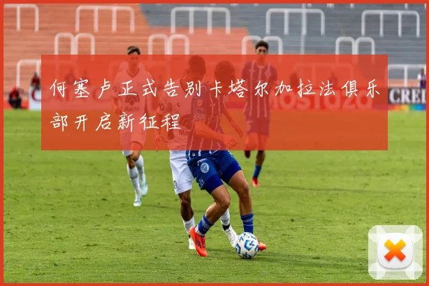 何塞卢正式告别卡塔尔加拉法俱乐部开启新征程