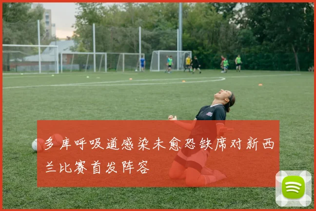 多库呼吸道感染未愈恐缺席对新西兰比赛首发阵容