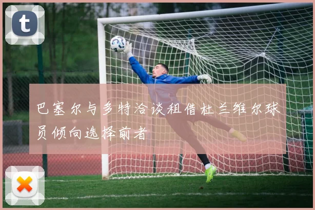 巴塞尔与多特洽谈租借杜兰维尔球员倾向选择前者