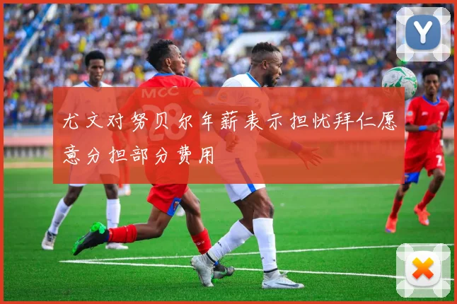 尤文对努贝尔年薪表示担忧拜仁愿意分担部分费用