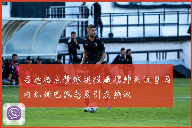 吕迪格点赞球迷报道穆帅关注皇马内乱姆巴佩态度引发热议