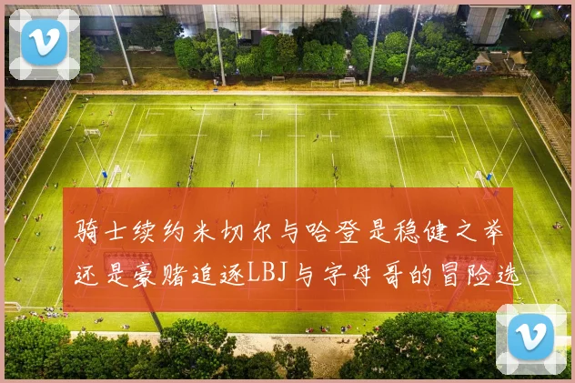 骑士续约米切尔与哈登是稳健之举还是豪赌追逐LBJ与字母哥的冒险选择