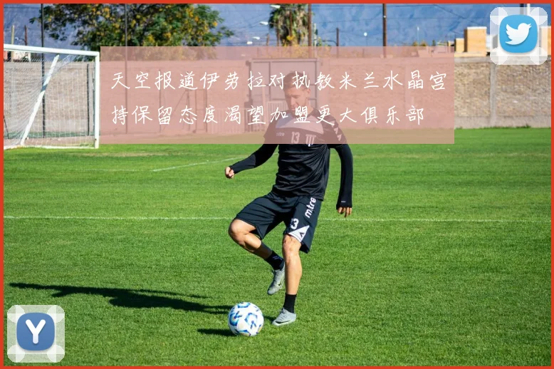 天空报道伊劳拉对执教米兰水晶宫持保留态度渴望加盟更大俱乐部