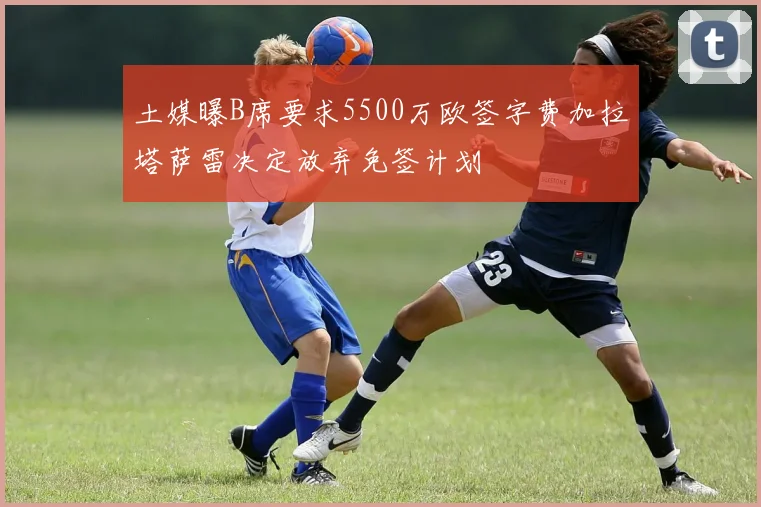土媒曝B席要求5500万欧签字费加拉塔萨雷决定放弃免签计划