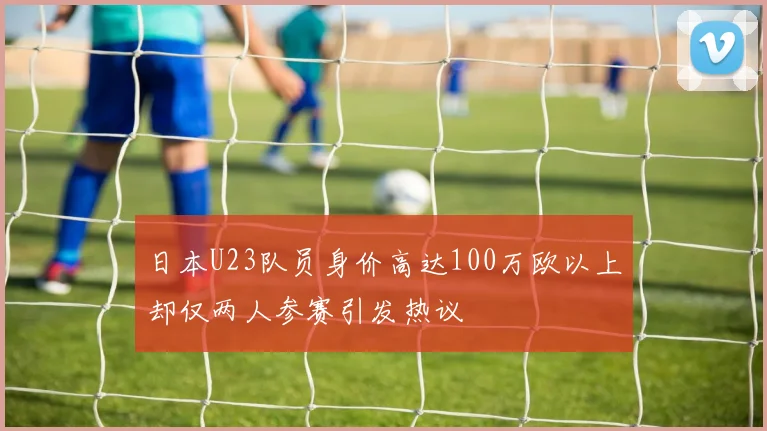 日本U23队员身价高达100万欧以上却仅两人参赛引发热议