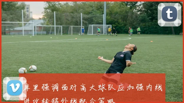 库里强调面对高大球队应加强内线进攻转移外线配合策略
