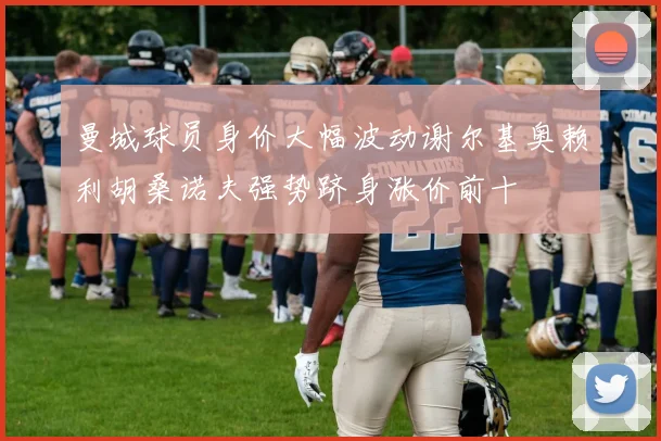 曼城球员身价大幅波动谢尔基奥赖利胡桑诺夫强势跻身涨价前十