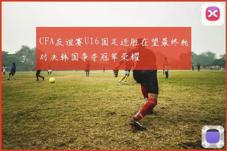 CFA友谊赛U16国足连胜在望最终轮对决韩国争夺冠军荣耀