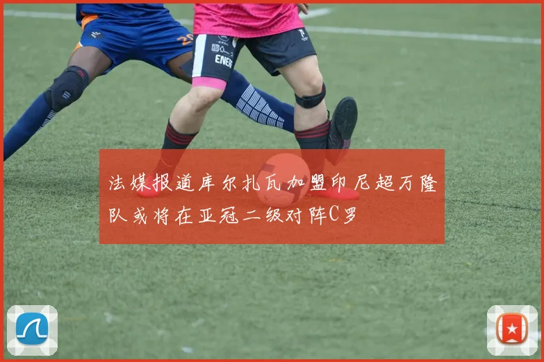 法媒报道库尔扎瓦加盟印尼超万隆队或将在亚冠二级对阵C罗