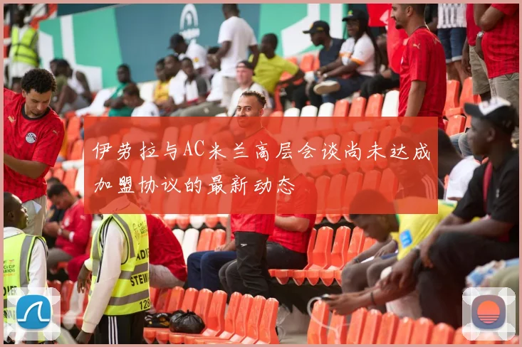伊劳拉与AC米兰高层会谈尚未达成加盟协议的最新动态